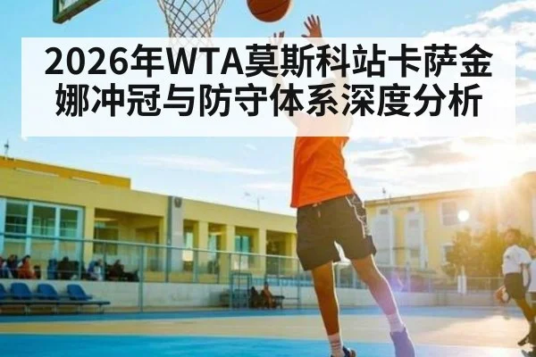 2026年WTA莫斯科站卡萨金娜冲冠与防守体系深度分析